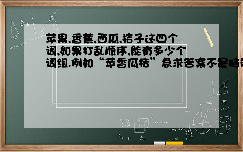 苹果,香蕉,西瓜,桔子这四个词,如果打乱顺序,能有多少个词组.例如“苹香瓜桔”急求答案不是脑筋急转弯,