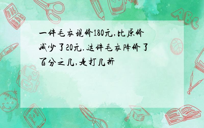 一件毛衣现价180元,比原价减少了20元.这件毛衣降价了百分之几,是打几折