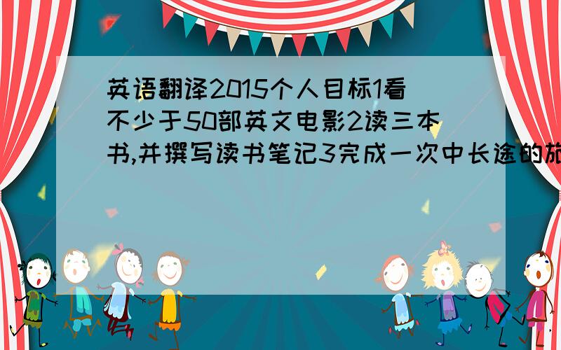 英语翻译2015个人目标1看不少于50部英文电影2读三本书,并撰写读书笔记3完成一次中长途的旅游