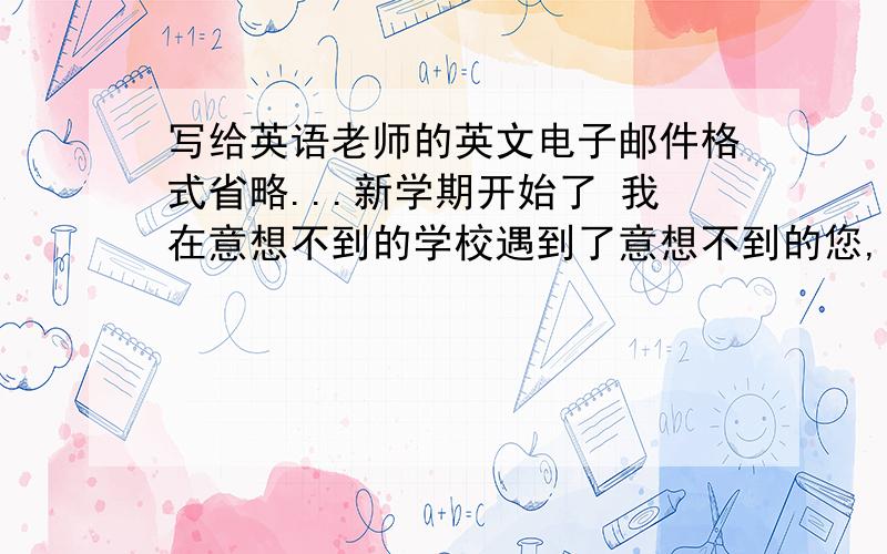 写给英语老师的英文电子邮件格式省略...新学期开始了 我在意想不到的学校遇到了意想不到的您,您照顾我很用心 ,我也会用心的回报您.我的英语成绩自小就很差,但就算为了您,我也会加油努