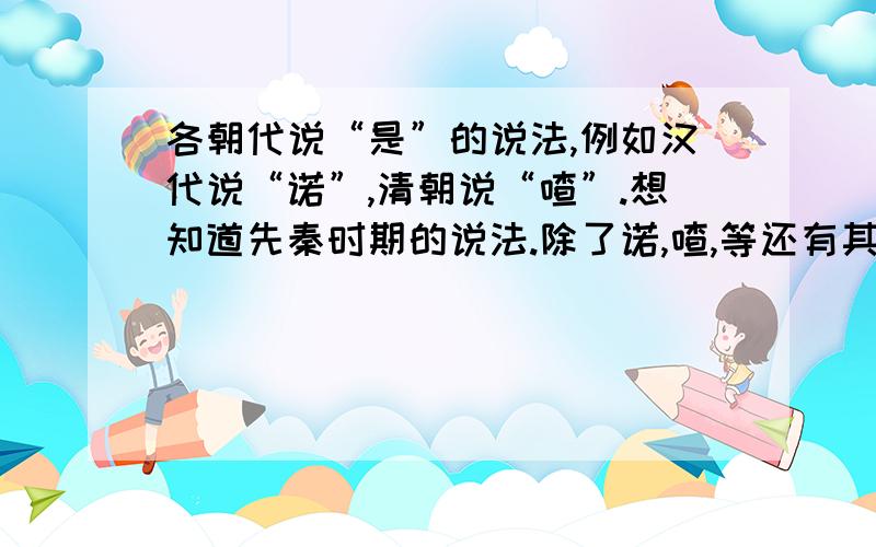 各朝代说“是”的说法,例如汉代说“诺”,清朝说“喳”.想知道先秦时期的说法.除了诺,喳,等还有其他特殊的说法没有.请点明朝代.