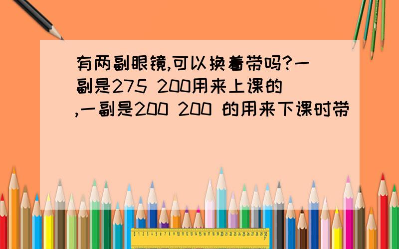 有两副眼镜,可以换着带吗?一副是275 200用来上课的,一副是200 200 的用来下课时带