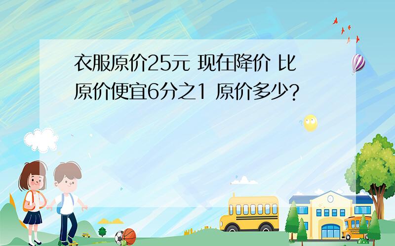 衣服原价25元 现在降价 比原价便宜6分之1 原价多少?