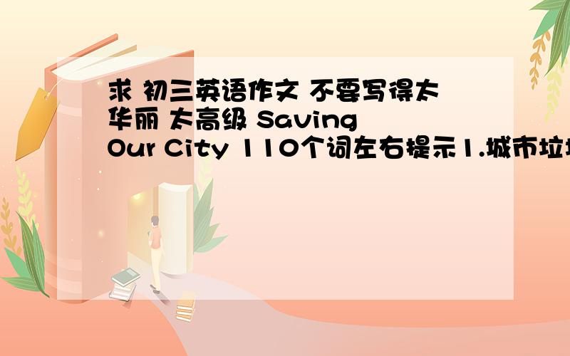 求 初三英语作文 不要写得太华丽 太高级 Saving Our City 110个词左右提示1.城市垃圾的危害；1污染环境『pollute』 2有害健康『be bad for/do harm to }2.处理垃圾的措施有；1垃圾分类『classify』2报纸,