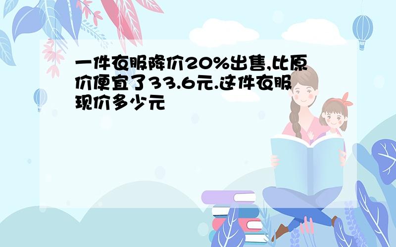 一件衣服降价20%出售,比原价便宜了33.6元.这件衣服现价多少元