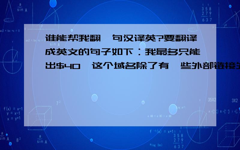 谁能帮我翻一句汉译英?要翻译成英文的句子如下：我最多只能出$40,这个域名除了有一些外部链接外,毫无拼写价值,我的出价已经到了极限.谢谢