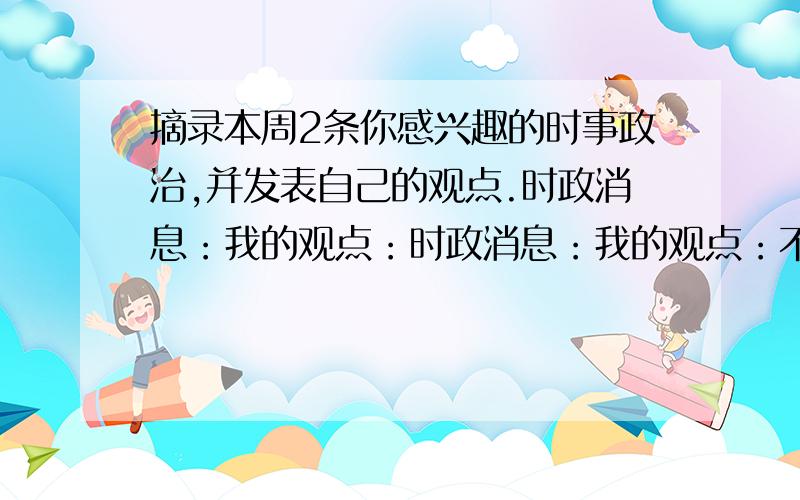 摘录本周2条你感兴趣的时事政治,并发表自己的观点.时政消息：我的观点：时政消息：我的观点：不要太长的 越早给分越多