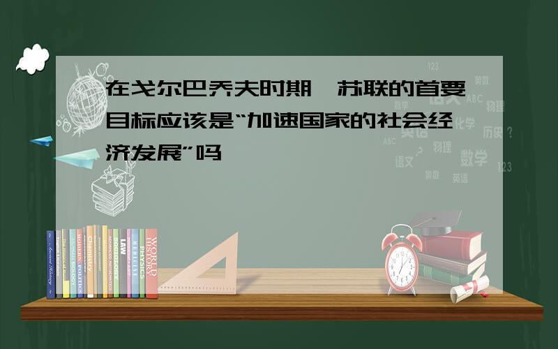 在戈尔巴乔夫时期,苏联的首要目标应该是“加速国家的社会经济发展”吗