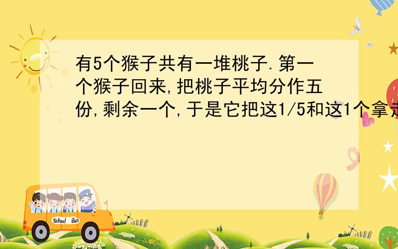 有5个猴子共有一堆桃子.第一个猴子回来,把桃子平均分作五份,剩余一个,于是它把这1/5和这1个拿走了.以此类推,到第五只猴子时,这堆桃子还剩多少个?原来有多少个?