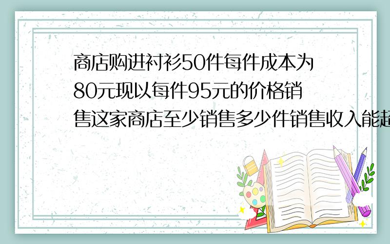 商店购进衬衫50件每件成本为80元现以每件95元的价格销售这家商店至少销售多少件销售收入能超过总成本?某商店购进衬衫50,件每件成本为80元现以每件95元的价格销售,这家商店至少销售多少