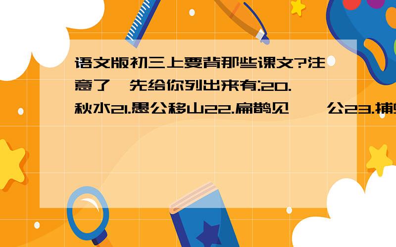 语文版初三上要背那些课文?注意了,先给你列出来有:20.秋水21.愚公移山22.扁鹊见蔡桓公23.捕蛇者说24.诗词五首25.《论语》十则26.鱼我所欲也27定鬼28.马说29诗词五首写编号就可以了.