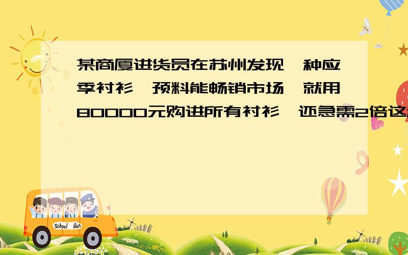 某商厦进货员在苏州发现一种应季衬衫,预料能畅销市场,就用80000元购进所有衬衫,还急需2倍这种衬衫,经人介绍又在上海用176000元购进所需衬衫,只是单价比苏州贵4元,问：这家商厦一共购进了