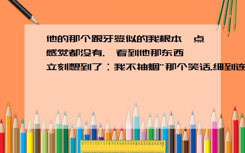 他的那个跟牙签似的我根本一点感觉都没有.一看到他那东西,立刻想到了：我不抽烟”那个笑话.细到连套套都戴不住.郁闷死了.我又没法笑话他,又不能跟别人说,真是憋死我了啊