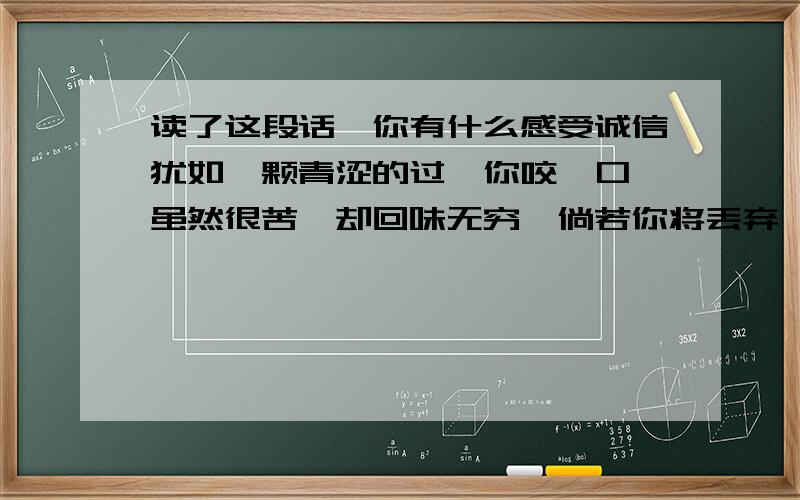 读了这段话,你有什么感受诚信犹如一颗青涩的过,你咬一口,虽然很苦,却回味无穷,倘若你将丢弃,便会终身遗憾尽量要长，如果好会追加PS;青涩的果