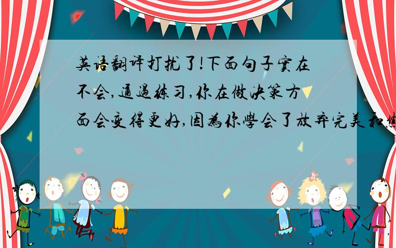 英语翻译打扰了!下面句子实在不会,通过练习,你在做决策方面会变得更好,因为你学会了放弃完美和焦虑并且把结果看作是实验.