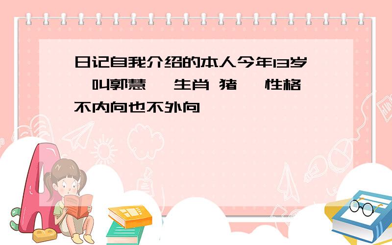 日记自我介绍的本人今年13岁,叫郭慧瑶 生肖 猪 ,性格不内向也不外向,