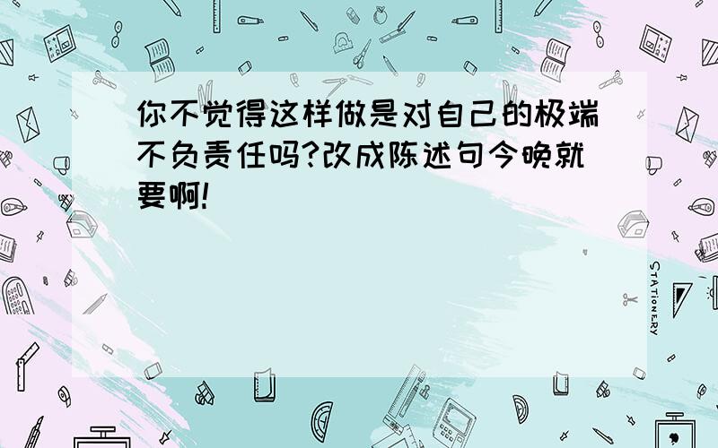 你不觉得这样做是对自己的极端不负责任吗?改成陈述句今晚就要啊!