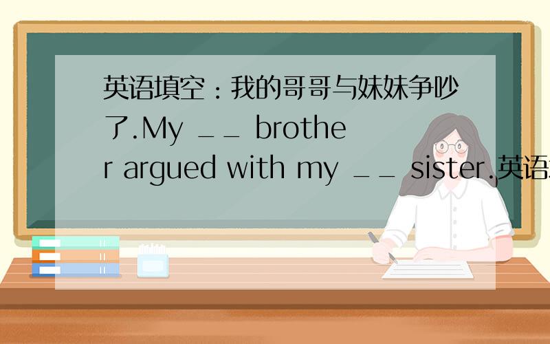 英语填空：我的哥哥与妹妹争吵了.My __ brother argued with my __ sister.英语填空：我的哥哥与妹妹争吵了。My ___ brother argued with my ___ sister.