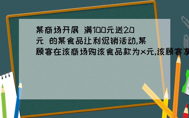 某商场开展 满100元送20元 的某食品让利促销活动,某顾客在该商场购该食品款为x元,该顾客享受了让利用不等式表达