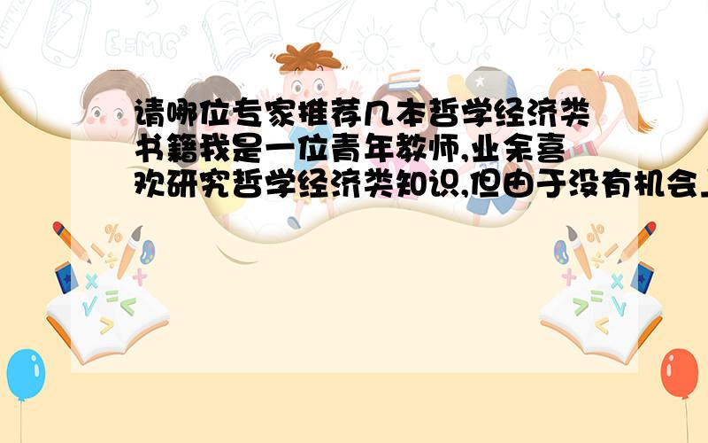 请哪位专家推荐几本哲学经济类书籍我是一位青年教师,业余喜欢研究哲学经济类知识,但由于没有机会上大学,找不到能提高自己的关于哲学经济类经典性和前沿性的书籍,请哪位专家推荐几本