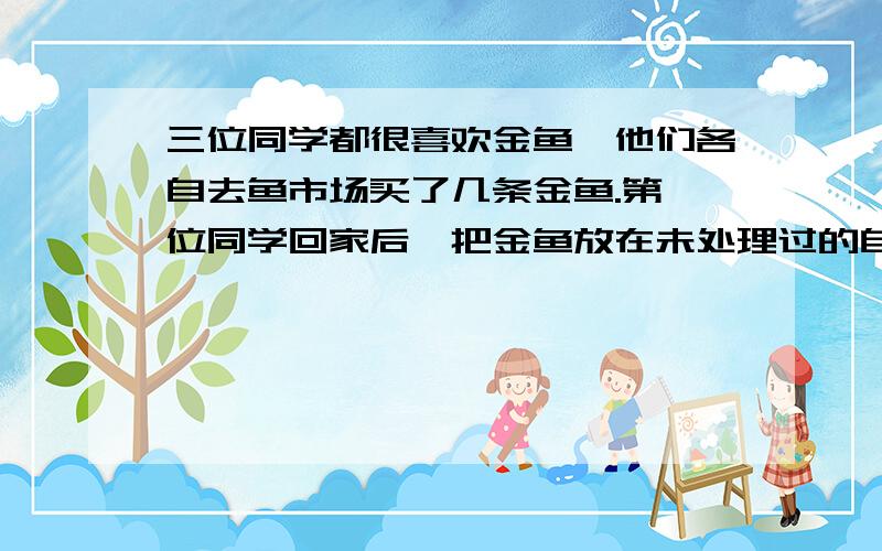 三位同学都很喜欢金鱼,他们各自去鱼市场买了几条金鱼.第一位同学回家后,把金鱼放在未处理过的自来水中；第二位同学把金鱼放在晒晾过的自来水中；第三位同学把金鱼放在凉开水中,因为