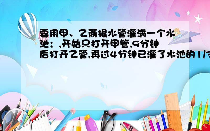 要用甲、乙两根水管灌满一个水池；,开始只打开甲管,9分钟后打开乙管,再过4分钟已灌了水池的1/3,在经过10分钟灌入的水已占水池的2/3,这时关掉甲管只开乙管,问：从开始到灌满水池共用多少