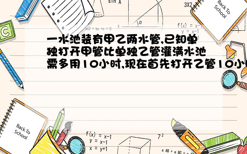 一水池装有甲乙两水管,已知单独打开甲管比单独乙管灌满水池需多用10小时,现在首先打开乙管10小时后,再打开甲管,共同再灌6小时才能将水池灌满,问两水管齐开需要多少小时才能灌满水池?