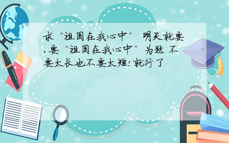 求“祖国在我心中” 明天就要,要“祖国在我心中”为题 不要太长也不要太短!就行了