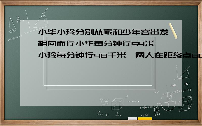 小华小玲分别从家和少年宫出发相向而行小华每分钟行54米,小玲每分钟行48千米,两人在距终点60米处相遇,问从加到少年宫相距多少米?