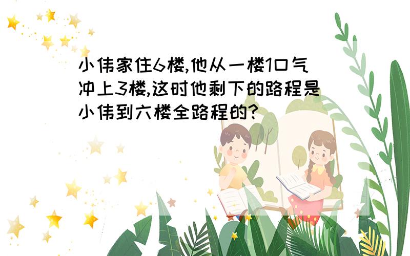 小伟家住6楼,他从一楼1口气冲上3楼,这时他剩下的路程是小伟到六楼全路程的?