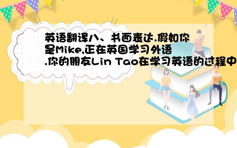 英语翻译八、书面表达.假如你是Mike,正在英国学习外语.你的朋友Lin Tao在学习英语的过程中遇到了一些困难,请给他写一封信,介绍一下你学习英语的方法,并鼓励他不要放Dear Lin Tao,I was happy to r