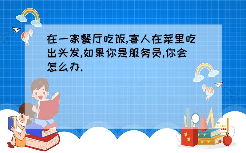 在一家餐厅吃饭,客人在菜里吃出头发,如果你是服务员,你会怎么办.