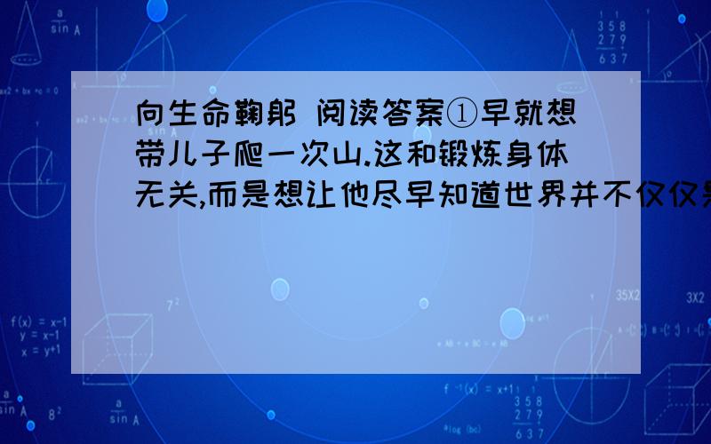 向生命鞠躬 阅读答案①早就想带儿子爬一次山.这和锻炼身体无关,而是想让他尽早知道世界并不仅仅是由电视、高楼以及汽车这些人造的东西构成的.只是这一想法的实现已是儿子两岁半时的