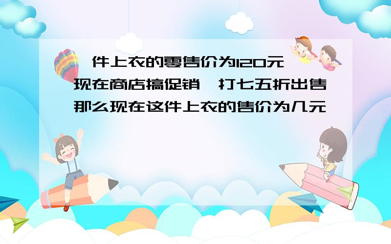 一件上衣的零售价为120元,现在商店搞促销,打七五折出售那么现在这件上衣的售价为几元