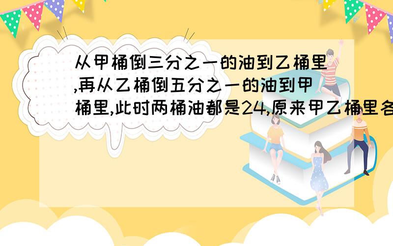 从甲桶倒三分之一的油到乙桶里,再从乙桶倒五分之一的油到甲桶里,此时两桶油都是24,原来甲乙桶里各有多