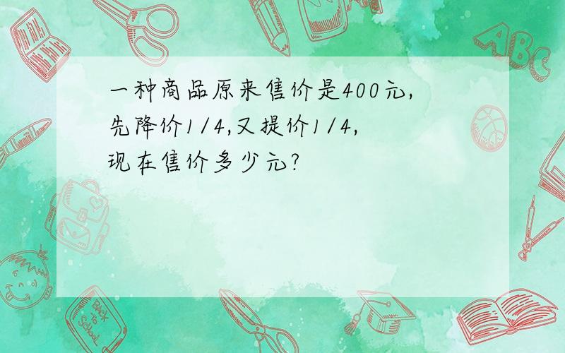 一种商品原来售价是400元,先降价1/4,又提价1/4,现在售价多少元?