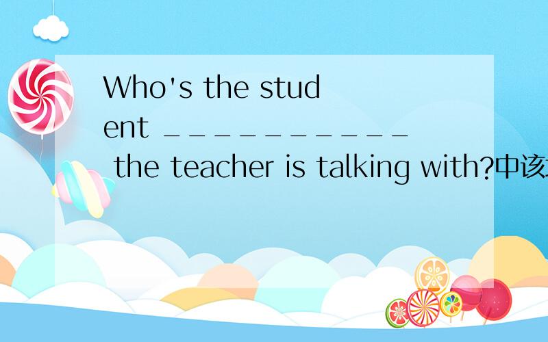 Who's the student __________ the teacher is talking with?中该填什么?我知道这是一个定语从句.在横线上除了可以填that,可不可以填whom?为什么?我已经知道答案是不可以了.不要做错哦!