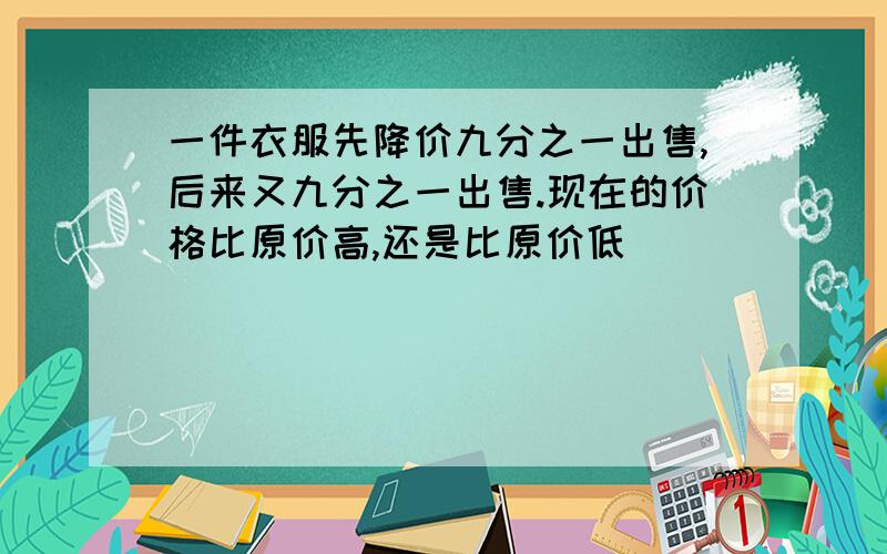 一件衣服先降价九分之一出售,后来又九分之一出售.现在的价格比原价高,还是比原价低