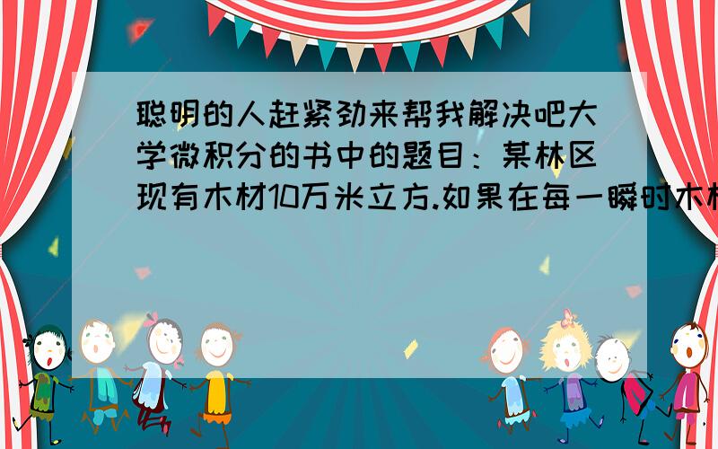 聪明的人赶紧劲来帮我解决吧大学微积分的书中的题目：某林区现有木材10万米立方.如果在每一瞬时木材的变化率与当时木材数成正比,假设10年后该林区能有木材万立方米,试确定木材数P与