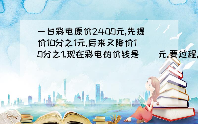 一台彩电原价2400元,先提价10分之1元,后来又降价10分之1,现在彩电的价钱是（）元.要过程,谢谢