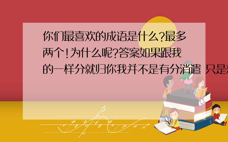 你们最喜欢的成语是什么?最多两个!为什么呢?答案如果跟我的一样分就归你我并不是有分消遣 只是想看看有没有朋友和我的感觉是一样的 不过你的回答有点近了 但还不是