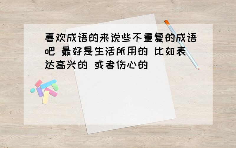 喜欢成语的来说些不重复的成语吧 最好是生活所用的 比如表达高兴的 或者伤心的