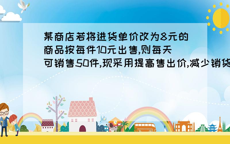 某商店若将进货单价改为8元的商品按每件10元出售,则每天可销售50件,现采用提高售出价,减少销货量的办法增加利润,已知这种商品每提高1元,其销售量就减少5件.1）若没见商品单价提高后定