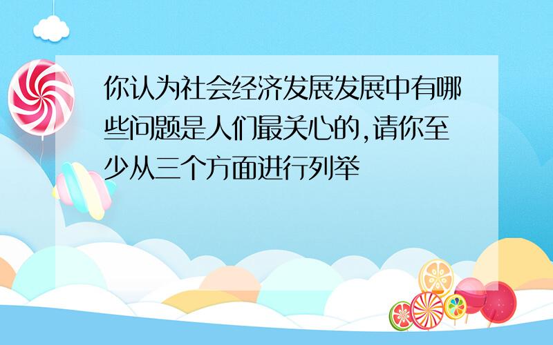 你认为社会经济发展发展中有哪些问题是人们最关心的,请你至少从三个方面进行列举