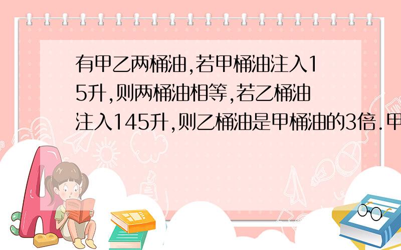 有甲乙两桶油,若甲桶油注入15升,则两桶油相等,若乙桶油注入145升,则乙桶油是甲桶油的3倍.甲乙两桶油原各有多少升?