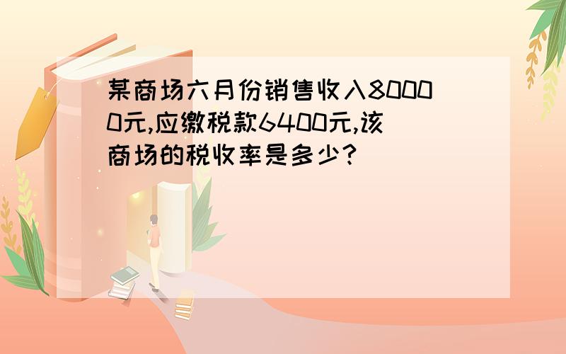 某商场六月份销售收入80000元,应缴税款6400元,该商场的税收率是多少?