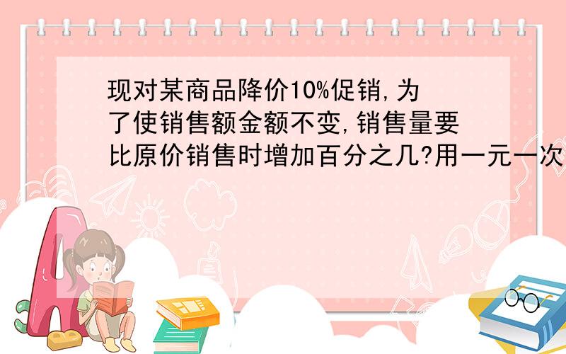 现对某商品降价10%促销,为了使销售额金额不变,销售量要比原价销售时增加百分之几?用一元一次方程,只用“设”和列方程