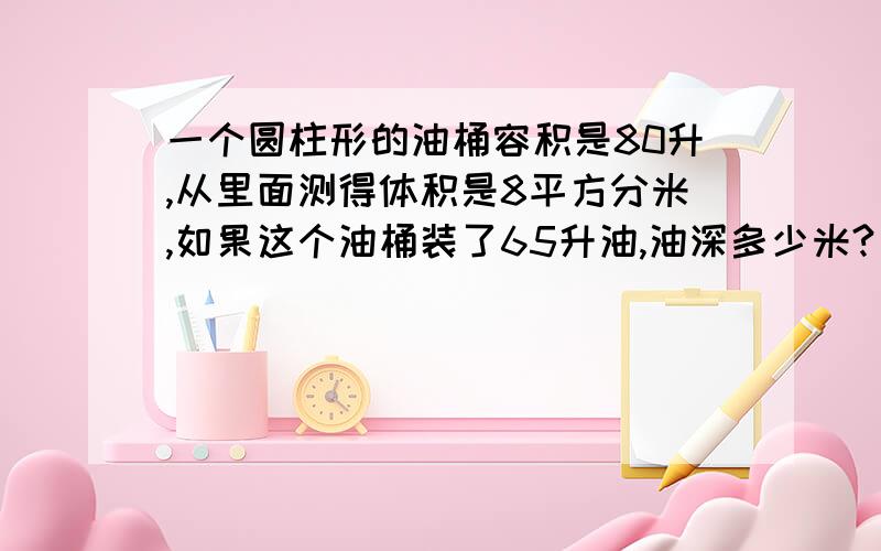 一个圆柱形的油桶容积是80升,从里面测得体积是8平方分米,如果这个油桶装了65升油,油深多少米?