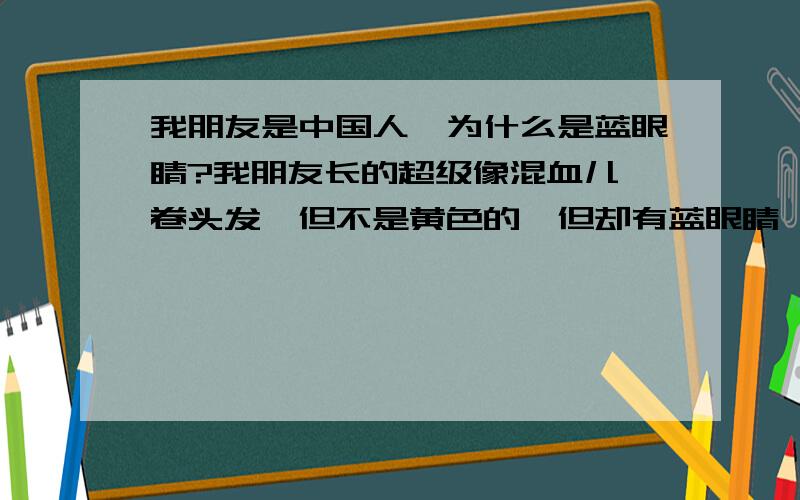 我朋友是中国人,为什么是蓝眼睛?我朋友长的超级像混血儿,卷头发,但不是黄色的,但却有蓝眼睛,很漂亮.她妈妈的眼睛一只蓝色一只蓝色中掺杂着绿色,好怪哦.她不是所谓的玻璃人,她很健康.