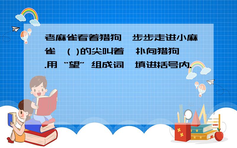 老麻雀看着猎狗一步步走进小麻雀,( )的尖叫着,扑向猎狗.用 “望” 组成词,填进括号内.